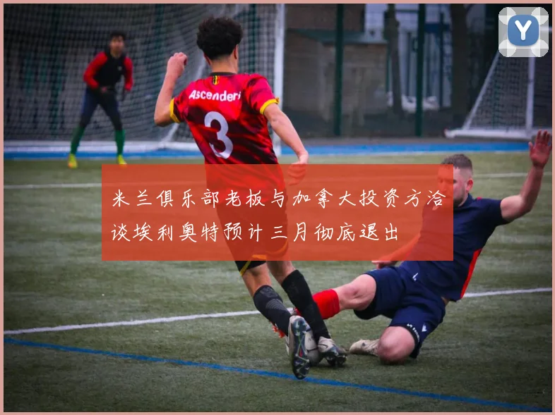 米兰俱乐部老板与加拿大投资方洽谈埃利奥特预计三月彻底退出