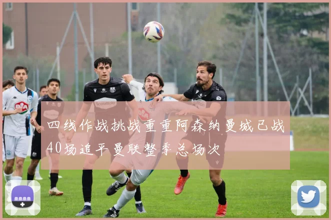 四线作战挑战重重阿森纳曼城已战40场追平曼联整季总场次