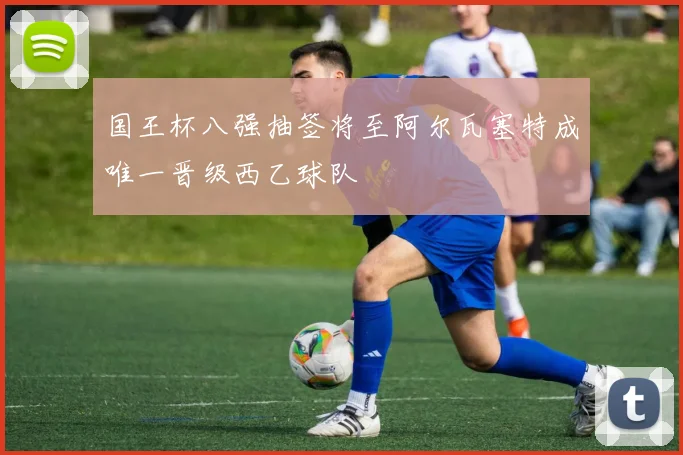 国王杯八强抽签将至阿尔瓦塞特成唯一晋级西乙球队