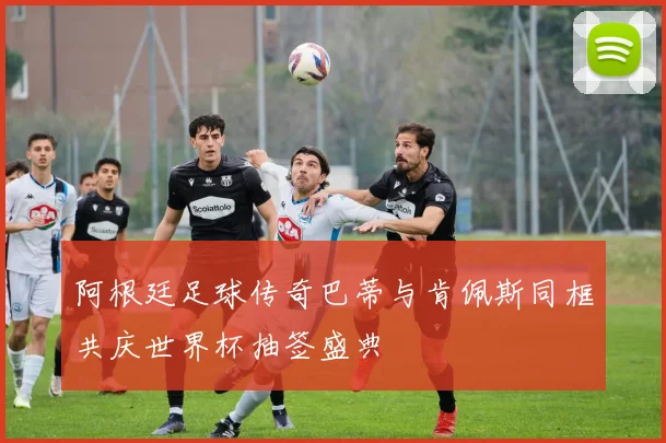 阿根廷足球传奇巴蒂与肯佩斯同框共庆世界杯抽签盛典