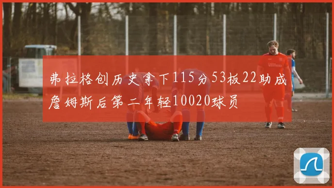 弗拉格创历史拿下115分53板22助成詹姆斯后第二年轻10020球员