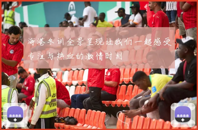 海港冬训全景呈现让我们一起感受专注与热血的激情时刻
