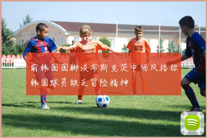 前韩国国脚谈布斯克茨中场风格称韩国球员缺乏冒险精神