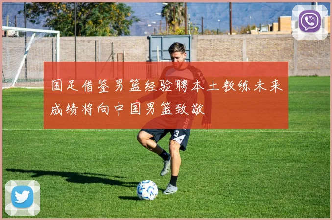 国足借鉴男篮经验聘本土教练未来成绩将向中国男篮致敬