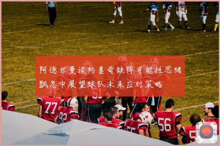 阿德尔曼谈约基奇缺阵可能性思绪飘忽中展望球队未来应对策略
