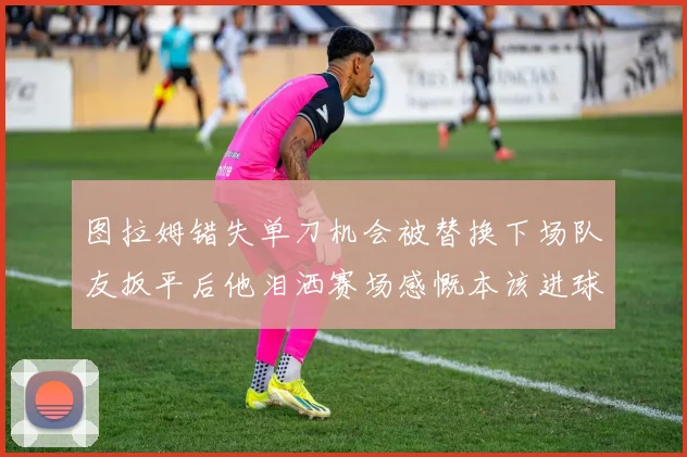 图拉姆错失单刀机会被替换下场队友扳平后他泪洒赛场感慨本该进球