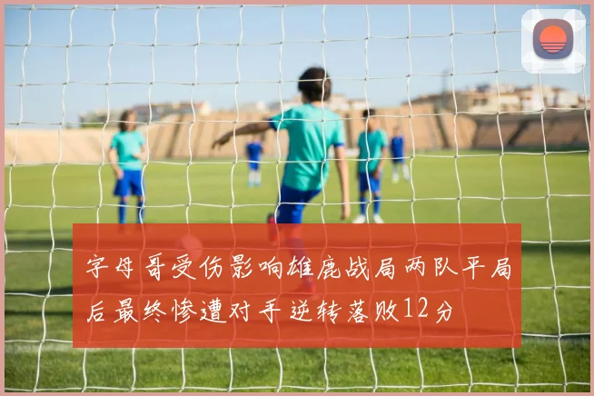 字母哥受伤影响雄鹿战局两队平局后最终惨遭对手逆转落败12分