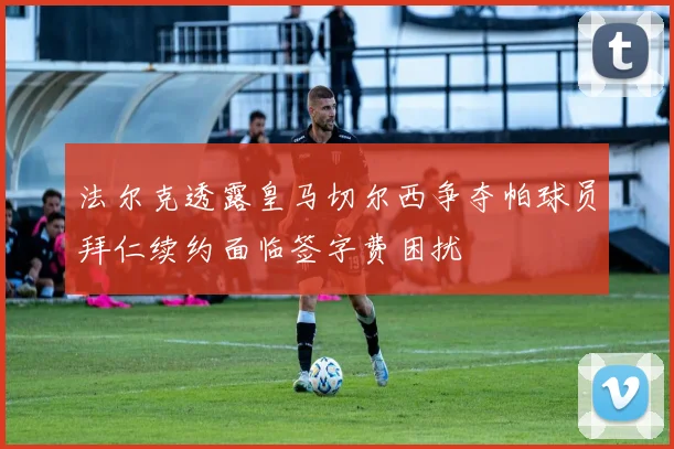 法尔克透露皇马切尔西争夺帕球员拜仁续约面临签字费困扰