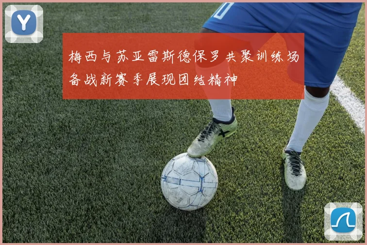 梅西与苏亚雷斯德保罗共聚训练场备战新赛季展现团结精神