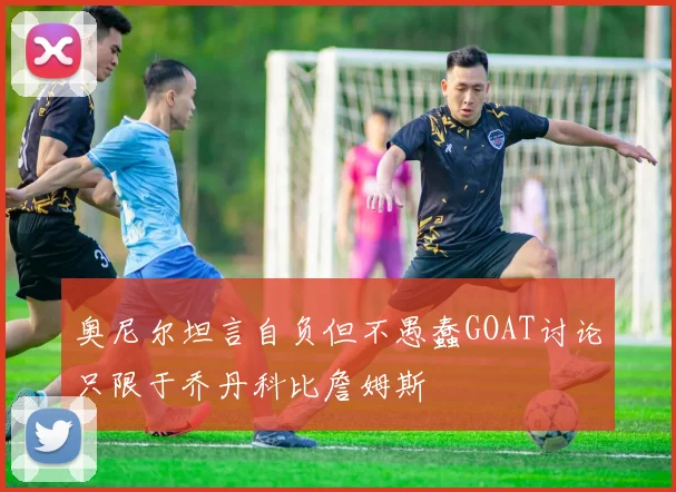 奥尼尔坦言自负但不愚蠢GOAT讨论只限于乔丹科比詹姆斯
