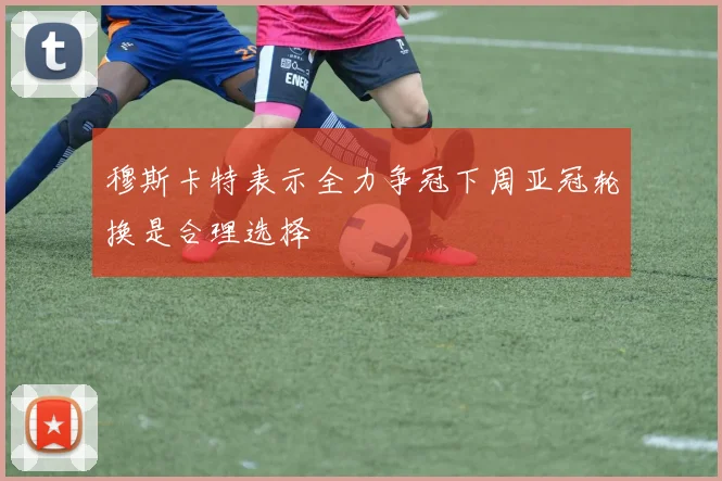 穆斯卡特表示全力争冠下周亚冠轮换是合理选择