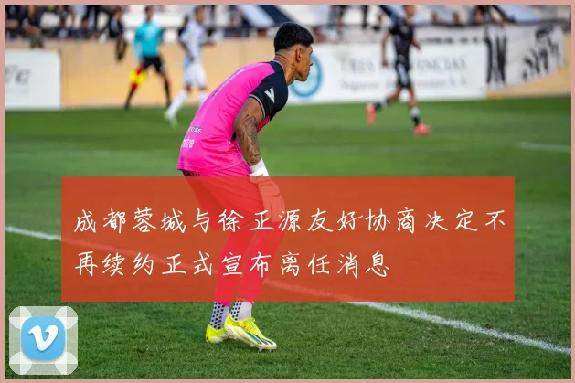 成都蓉城与徐正源友好协商决定不再续约正式宣布离任消息