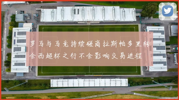 罗马与马竞持续磋商拉斯帕多里转会西超杯之行不会影响交易进程