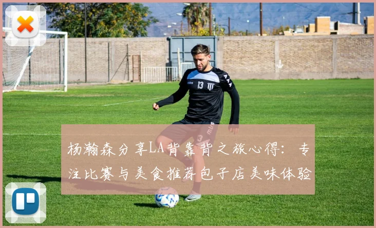 杨瀚森分享LA背靠背之旅心得：专注比赛与美食推荐包子店美味体验
