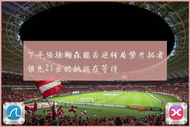 下半场杨瀚森能否逆转局势开拓者领先21分的挑战在等待