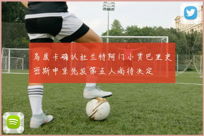 乌度卡确认杜兰特阿门小贾巴里史密斯申京先发第五人尚待决定
