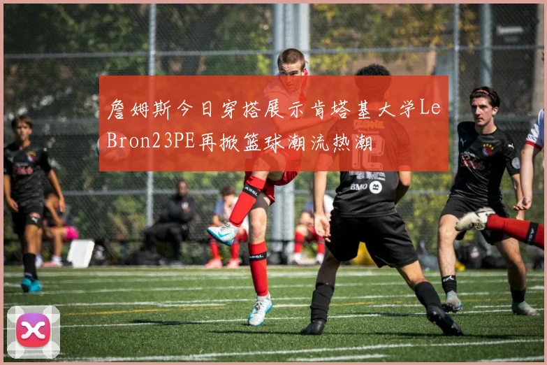 詹姆斯今日穿搭展示肯塔基大学LeBron23PE再掀篮球潮流热潮