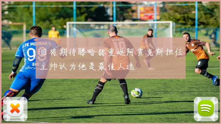 旧将期待滕哈赫重返阿贾克斯担任主帅认为他是最佳人选