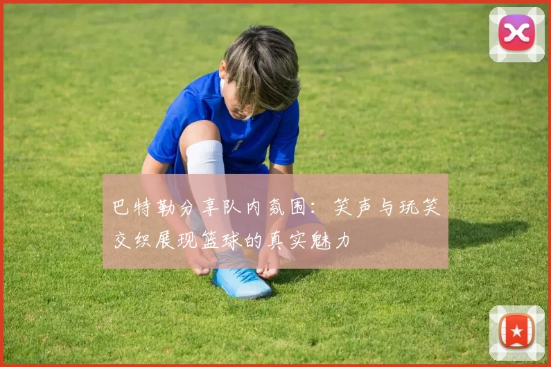 巴特勒分享队内氛围：笑声与玩笑交织展现篮球的真实魅力
