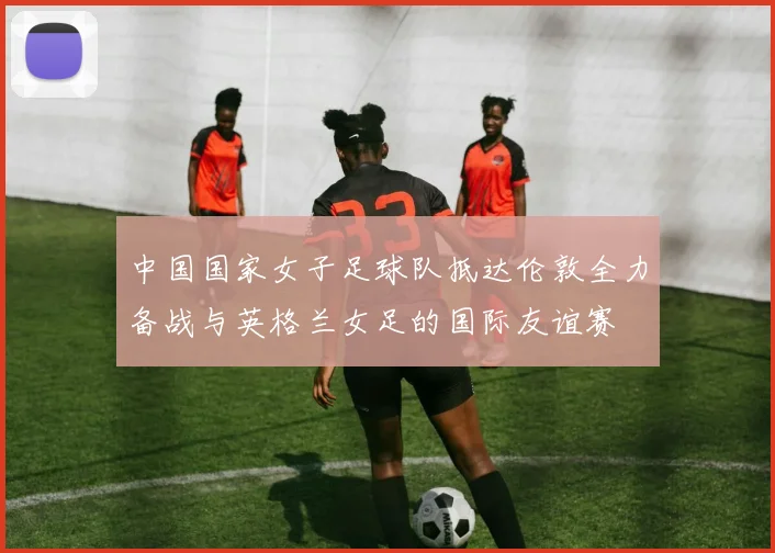 中国国家女子足球队抵达伦敦全力备战与英格兰女足的国际友谊赛