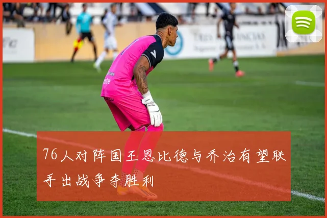 76人对阵国王恩比德与乔治有望联手出战争夺胜利