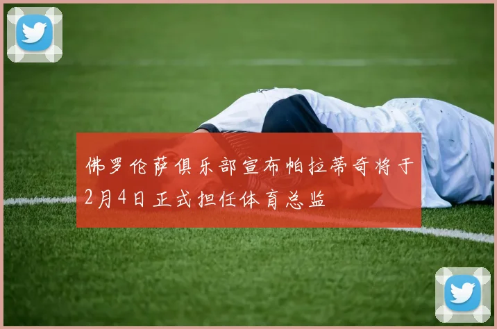 佛罗伦萨俱乐部宣布帕拉蒂奇将于2月4日正式担任体育总监